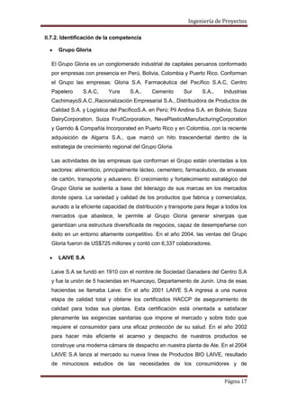 Ingeniería de Proyectos
II.7.2. Identificación de la competencia
Grupo Gloria
El Grupo Gloria es un conglomerado industrial de capitales peruanos conformado
por empresas con presencia en Perú, Bolivia, Colombia y Puerto Rico. Conforman
el Grupo las empresas: Gloria S.A. Farmacéutica del Pacífico S.A.C, Centro
Papelero

S.A.C,

Yura

S.A.,

Cemento

Sur

S.A.,

Industrias

CachimayoS.A.C.,Racionalización Empresarial S.A., Distribuidora de Productos de
Calidad S.A. y Logística del PacíficoS.A. en Perú; Pil Andina S.A. en Bolivia; Suiza
DairyCorporation, Suiza FruitCorporation, NevaPlasticsManufacturingCorporation
y Garrido & Compañía Incorporated en Puerto Rico y en Colombia, con la reciente
adquisición de Algarra S.A., que marcó un hito trascendental dentro de la
estrategia de crecimiento regional del Grupo Gloria.
Las actividades de las empresas que conforman el Grupo están orientadas a los
sectores: alimenticio, principalmente lácteo, cementero, farmacéutico, de envases
de cartón, transporte y aduanero. El crecimiento y fortalecimiento estratégico del
Grupo Gloria se sustenta a base del liderazgo de sus marcas en los mercados
donde opera. La variedad y calidad de los productos que fabrica y comercializa,
aunado a la eficiente capacidad de distribución y transporte para llegar a todos los
mercados que abastece, le permite al Grupo Gloria generar sinergias que
garantizan una estructura diversificada de negocios, capaz de desempeñarse con
éxito en un entorno altamente competitivo. En el año 2004, las ventas del Grupo
Gloria fueron de US$725 millones y contó con 6,337 colaboradores.
LAIVE S.A
Laive S.A se fundó en 1910 con el nombre de Sociedad Ganadera del Centro S.A
y fue la unión de 5 haciendas en Huancayo, Departamento de Junín. Una de esas
haciendas se llamaba Laive. En el año 2001 LAIVE S.A ingresa a una nueva
etapa de calidad total y obtiene los certificados HACCP de aseguramiento de
calidad para todas sus plantas. Esta certificación está orientada a satisfacer
plenamente las exigencias sanitarias que impone el mercado y sobre todo que
requiere el consumidor para una eficaz protección de su salud. En el año 2002
para hacer más eficiente el acarreo y despacho de nuestros productos se
construye una moderna cámara de despacho en nuestra planta de Ate. En el 2004
LAIVE S.A lanza al mercado su nueva línea de Productos BIO LAIVE, resultado
de minuciosos estudios de las necesidades de los consumidores y de
Página 17

 