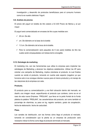 Ingeniería de Proyectos
investigación y desarrollo de productos beneficiosos para el consumo humano
como lo es nuestro delicioso Yogurt.
II.8. Análisis de precios
El precio del yogurt en botella de litro estará a S/.3.00 Precio de fábrica y al por
mayor
El yogurt será comercializado en envases de litro cuyas medidas son:
 20 cm. De alto
 cm. De diámetro en la base de la botella
 1.5 cm. De diámetro de la boca de la botella.
 Para la comercialización será paquetes de 6 (six pack) botellas de litro las
cuales serán empaquetadas con bolsas termo encogible.

II.12. Estrategia de marketing
El marketing mix, son las herramientas que utiliza la empresa para implantar las
estrategias de Marketing y alcanzar los objetivos establecidos. Utilizar las 4P para
orientar una campaña de Marketing, implica orientarse al producto, la cual finaliza
cuando se vende el producto, tomando en cuenta este aspecto (negativo ya que
funciona solo si se consigue clientes nuevos para el mismo producto) y el manejo de
las relaciones de la empresa con este.
Producto.
El producto para su comercialización y una fácil ubicación dentro del mercado, se
diseño una imagen visual, especificando el producto que contiene, como es en el
caso de esta nueva Empresa: “PROLAHI”, que lleva en la parte frontal de la funda
plástica la palabra “PROLAHI”, las características del producto; así como también el
porcentaje de vitaminas, su peso en kg, registro sanitario, grado de congelación,
fecha de elaboración, fecha de caducidad.
Plaza.
Los canales de distribución, son las formas cómo llega el producto al mercado,
tomando en consideración que la planta es un empresa de producción será
necesario indicar la forma como llega el producto terminado al mercado.
Página 18

 