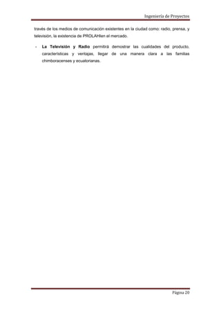 Ingeniería de Proyectos
través de los medios de comunicación existentes en la ciudad como: radio, prensa, y
televisión, la existencia de PROLAHIen el mercado.
-

La Televisión y Radio permitirá demostrar las cualidades del producto,
características y ventajas, llegar de una manera clara a las familias
chimboracenses y ecuatorianas.

Página 20

 