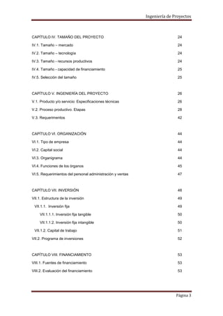 Ingeniería de Proyectos

CAPÍTULO IV. TAMAÑO DEL PROYECTO

24

IV.1. Tamaño – mercado

24

IV.2. Tamaño – tecnología

24

IV.3. Tamaño - recursos productivos

24

IV.4. Tamaño - capacidad de financiamiento

25

IV.5. Selección del tamaño

25

CAPÍTULO V. INGENIERÍA DEL PROYECTO

26

V.1. Producto y/o servicio: Especificaciones técnicas

26

V.2. Proceso productivo. Etapas

28

V.3. Requerimentos

42

CAPÍTULO VI. ORGANIZACIÓN

44

VI.1. Tipo de empresa

44

VI.2. Capital social

44

VI.3. Organigrama

44

VI.4. Funciones de los órganos

45

VI.5. Requerimientos del personal administración y ventas

47

CAPÍTULO VII. INVERSIÓN

48

VII.1. Estructura de la inversión

49

VII.1.1. Inversión fija

49

VII.1.1.1. Inversión fija tangible

50

VII.1.1.2. Inversión fija intangible

50

VII.1.2. Capital de trabajo

51

VII.2. Programa de inversiones

52

CAPÍTULO VIII. FINANCIAMIENTO

53

VIII.1. Fuentes de financiamiento

53

VIII.2. Evaluación del financiamiento

53

Página 3

 