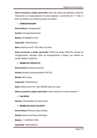Ingeniería de Proyectos
Datos accesorios y piezas opcionales: Marco fijo, placas de separación, piezas de
intercambio con empaquetaduras de goma pegadas y conexiones de 2'' " todo en
acero inoxidable y con sistema de ajuste con prensa.
 HOMOGENIZADOR
Nomenclatura: Homogenizador
Nombre: HomogenizadorGaulin
Modelo: N0 2000MF18−355
Capacidad: 1000 litros/hora
Motor: Eléctrico de H.P, 220 voltios, 60 ciclos.
Datos accesorios y piezas opcionales: Presión de trabajo 3000 PSI, válvulas de
homogenización manuales, fases de homogenización 2 etapas, con medidor de
presión bañado en glicerina.
 BOMBA DE PRODUCTO
Nomenclatura: Bomba de producto
Nombre: Bomba centrífuga sanitaria TRI−FLO
Modelo: N0 C series
Capacidad: 1000 litros/hora
Motor: Eléctrico de 2 HP , 208−230/460 voltios, 60 ciclos
Datos accesorios y piezas opcionales: Sello mecánico de carbón sanitario 2’’”
 CALDERIN
Nombre: Intercambiador de calor tubular.
 BOMBA DE AGUA CALIENTE
Nomenclatura: Bomba de agua caliente.
Nombre: Bomba centrífuga Worthington
Modelo: 1 ½ CNFE82−CFK8
Capacidad: 1000 litros/hora
Página 30

 