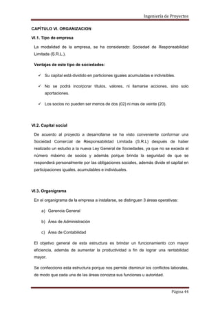 Ingeniería de Proyectos
CAPÍTULO VI. ORGANIZACION
VI.1. Tipo de empresa
La modalidad de la empresa, se ha considerado: Sociedad de Responsabilidad
Limitada (S.R.L.).
Ventajas de este tipo de sociedades:
 Su capital está dividido en particiones iguales acumuladas e indivisibles.
 No se podrá incorporar títulos, valores, ni llamarse acciones, sino solo
aportaciones.
 Los socios no pueden ser menos de dos (02) ni mas de veinte (20).

VI.2. Capital social
De acuerdo al proyecto a desarrollarse se ha visto conveniente conformar una
Sociedad Comercial de Responsabilidad Limitada (S.R.L) después de haber
realizado un estudio a la nueva Ley General de Sociedades, ya que no se exceda el
número máximo de socios y además porque brinda la seguridad de que se
responderá personalmente por las obligaciones sociales, además divide el capital en
participaciones iguales, acumulables e individuales.

VI.3. Organigrama
En el organigrama de la empresa a instalarse, se distinguen 3 áreas operativas:
a) Gerencia General
b) Área de Administración
c) Área de Contabilidad
El objetivo general de esta estructura es brindar un funcionamiento con mayor
eficiencia, además de aumentar la productividad a fin de lograr una rentabilidad
mayor.
Se confecciono esta estructura porque nos permite disminuir los conflictos laborales,
de modo que cada una de las áreas conozca sus funciones u autoridad.

Página 44

 