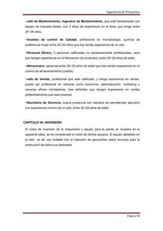 Ingeniería de Proyectos
−Jefe de Mantenimiento, Ingeniero de Mantenimiento, que esté familiarizado con
equipo de industria láctea, con 2 años de experiencia en el área, que tenga entre
25−38 años.
−Analista de control de Calidad, profesional en microbiología, química de
preferencia mujer entre 20−33 años que hay tenido experiencia de un año.
−Personal Obrero, 5 personas calificadas no necesariamente profesionales, pero
que tengan experiencia en la fabricación de productos, entre 20−28 años de edad.
−Almacenero: personal entre 20−30 años de edad que hay tenido experiencia en el
control de almacenamiento (cardex)
−Jefe de Ventas, profesional que este calificado, y tenga experiencia en ventas,
puede ser profesional en carreras como economía, administración, marketing y
carreras afines.−Vendedoras, tres señoritas que tengan experiencia en ventas
preferentemente que sean jóvenes
−Secretaria de Gerencia, buena presencia con estudios de secretariado ejecutivo
con experiencia mínimo de un año, entre 20−28 años de edad.

CAPÍTULO VII. INVERSIÓN
El costo de inversión de la maquinaria y equipo para la planta se muestra en la
siguiente tabla, se ha considerado el costo de dichos equipos. El equipo detallado en
la lista es de uso múltiple con la intención de aprovechar estos recursos para la
producción de todos sus derivados

Página 48

 