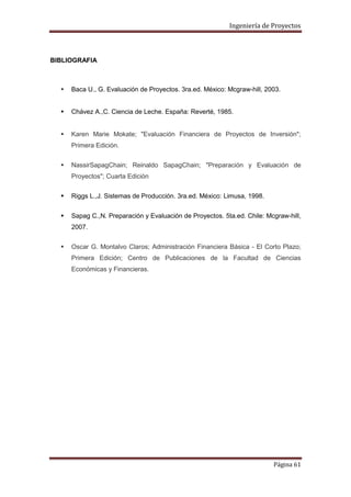 Ingeniería de Proyectos

BIBLIOGRAFIA



Baca U., G. Evaluación de Proyectos. 3ra.ed. México: Mcgraw-hill, 2003.



Chávez A.,C. Ciencia de Leche. España: Reverté, 1985.



Karen Marie Mokate; "Evaluación Financiera de Proyectos de Inversión";
Primera Edición.



NassirSapagChain; Reinaldo SapagChain; "Preparación y Evaluación de
Proyectos"; Cuarta Edición



Riggs L.,J. Sistemas de Producción. 3ra.ed. México: Limusa, 1998.



Sapag C.,N. Preparación y Evaluación de Proyectos. 5ta.ed. Chile: Mcgraw-hill,
2007.



Oscar G. Montalvo Claros; Administración Financiera Básica - El Corto Plazo;
Primera Edición; Centro de Publicaciones de la Facultad de Ciencias
Económicas y Financieras.

Página 61

 