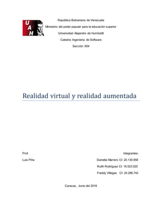 República Bolivariana de Venezuela
Ministerio del poder popular para la educación superior
Universidad Alejandro de Humboldt
Catedra: Ingenieria de Software
Sección: 604
Realidad virtual y realidad aumentada
Prof. Integrantes:
Luis Piña Daniella Marrero CI: 20.130.958
Rutth Rodriguez CI: 16.523.020
Freddy Villegas CI: 24.286.742
Caracas, Junio del 2016
 