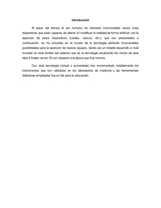 Introducción
Al pasar del tiempo el ser humano ha intentado innumerables veces crear
dispositivos que sean capaces de alterar o/i modificar la realidad de forma artificial, con la
aparición de estos dispositivos (Lentes, cascos, etc.), que son presentados a
continuación, se ha innovado en el mundo de la tecnología abriendo innumerables
posibilidades para la aparición de nuevos equipos, dando así un notable desarrollo a nivel
mundial en este ámbito tan extenso que es la tecnología recalcando los inicios de esta
idea a finales de los 70 con respecto a la época que hoy vivimos.
Con esta tecnología (virtual y aumentada) han incrementado notablemente los
instrumentos que son utilizados en los laboratorios de medicina y las herramientas
didácticas empleadas hoy en día para la educación.
 
