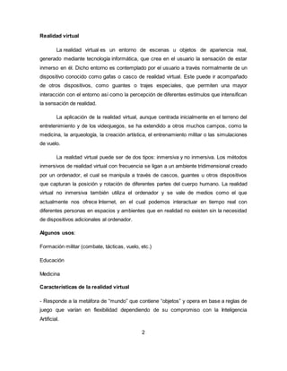 Realidad virtual
La realidad virtual es un entorno de escenas u objetos de apariencia real,
generado mediante tecnología informática, que crea en el usuario la sensación de estar
inmerso en él. Dicho entorno es contemplado por el usuario a través normalmente de un
dispositivo conocido como gafas o casco de realidad virtual. Este puede ir acompañado
de otros dispositivos, como guantes o trajes especiales, que permiten una mayor
interacción con el entorno así como la percepción de diferentes estímulos que intensifican
la sensación de realidad.
La aplicación de la realidad virtual, aunque centrada inicialmente en el terreno del
entretenimiento y de los videojuegos, se ha extendido a otros muchos campos, como la
medicina, la arqueología, la creación artística, el entrenamiento militar o las simulaciones
de vuelo.
La realidad virtual puede ser de dos tipos: inmersiva y no inmersiva. Los métodos
inmersivos de realidad virtual con frecuencia se ligan a un ambiente tridimensional creado
por un ordenador, el cual se manipula a través de cascos, guantes u otros dispositivos
que capturan la posición y rotación de diferentes partes del cuerpo humano. La realidad
virtual no inmersiva también utiliza el ordenador y se vale de medios como el que
actualmente nos ofrece Internet, en el cual podemos interactuar en tiempo real con
diferentes personas en espacios y ambientes que en realidad no existen sin la necesidad
de dispositivos adicionales al ordenador.
Algunos usos:
Formación militar (combate, tácticas, vuelo, etc.)
Educación
Medicina
Características de la realidad virtual
- Responde a la metáfora de “mundo” que contiene “objetos” y opera en base a reglas de
juego que varían en flexibilidad dependiendo de su compromiso con la Inteligencia
Artificial.
2
 