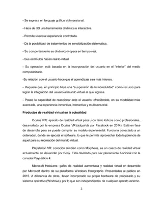 - Se expresa en lenguaje gráfico tridimensional.
- Hace de 3D una herramienta dinámica e interactiva.
- Permite vivencial experiencia controlada.
- Da la posibilidad de tratamientos de sensibilización sistemática.
- Su comportamiento es dinámico y opera en tiempo real.
- Sus estímulos hacen real lo virtual
- Su operación está basada en la incorporación del usuario en el “interior” del medio
computarizado.
-Su relación con el usuario hace que el aprendizaje sea más intenso.
- Requiere que, en principio haya una “suspensión de la incredulidad” como recurso para
lograr la integración del usuario al mundo virtual al que ingresa.
- Posee la capacidad de reaccionar ante el usuario, ofreciéndole, en su modalidad más
avanzada, una experiencia inmersiva, interactiva y multisensorial.
Productos de realidad virtual en la actualidad
Oculus Rift: aparato de realidad virtual para usos tanto lúdicos como profesionales,
desarrollado por la empresa Oculus VR (adquirida por Facebook en 2014). Está en fase
de desarrollo pero se puede comprar su modelo experimental. Funciona conectado a un
ordenador, donde se ejecuta el software, lo que le permite aprovechar toda la potencia de
aquel para su recreación del mundo virtual.
Playstation VR: conocido también como Morpheus, es un casco de realidad virtual
actualmente en desarrollo por Sony. Está diseñado para ser plenamente funcional con la
consola Playstation 4.
Microsoft HoloLens: gafas de realidad aumentada y realidad virtual en desarrollo
por Microsoft dentro de su plataforma Windows Holographic. Presentadas al público en
2015. A diferencia de otras, llevan incorporado su propio hardware de procesado y su
sistema operativo (Windows), por lo que son independientes de cualquier aparato externo.
3
 