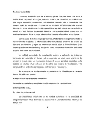 Realidad aumentada
La realidad aumentada (RA) es el término que se usa para definir una visión a
través de un dispositivo tecnológico, directa o indirecta, de un entorno físico del mundo
real, cuyos elementos se combinan con elementos virtuales para la creación de una
realidad mixta en tiempo real. Consiste en un conjunto de dispositivos que añaden
información virtual a la información física ya existente, es decir, añadir una parte sintética
virtual a lo real. Esta es la principal diferencia con la realidad virtual, puesto que no
sustituye la realidad física, sino que sobreimprime los datos informáticos al mundo real.
Con la ayuda de la tecnología (por ejemplo, añadiendo la visión por computador y
reconocimiento de objetos) la información sobre el mundo real alrededor del usuario se
convierte en interactiva y digital. La información artificial sobre el medio ambiente y los
objetos pueden ser almacenados y recuperada como una capa de información en la parte
superior de la visión del mundo real.
La realidad aumentada de investigación explora la aplicación de imágenes
generadas por ordenador en tiempo real a secuencias de vídeo como una forma de
ampliar el mundo real. La investigación incluye el uso de pantallas colocadas en la
cabeza, un display virtual colocado en la retina para mejorar la visualización, y la
construcción de ambientes controlados a partir sensores y actuadores.
Recientemente, el término realidad aumentada se ha difundido por el creciente
interés del público en general.
Características de la realidad aumentada
La realidad aumentada debe contener simultáneamente, tres características:
Esta registrada en 3D.
Es interactiva en tiempo real.
La característica fundamental de la realidad aumentada es la capacidad de
integrar información virtual dentro de una escena real de un modo realista e intuitivo, y en
tiempo real.
4
 