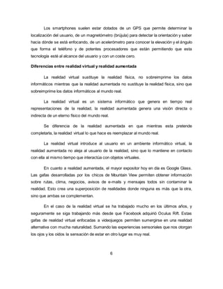 Los smartphones suelen estar dotados de un GPS que permite determinar la
localización del usuario, de un magnetómetro (brújula) para detectar la orientación y saber
hacia dónde se está enfocando, de un acelerómetro para conocer la elevación y el ángulo
que forma el teléfono y de potentes procesadores que están permitiendo que esta
tecnología esté al alcance del usuario y con un coste cero.
Diferencias entre realidad virtual y realidad aumentada
La realidad virtual sustituye la realidad física, no sobreimprime los datos
informáticos mientras que la realidad aumentada no sustituye la realidad física, sino que
sobreimprime los datos informáticos al mundo real.
La realidad virtual es un sistema informático que genera en tiempo real
representaciones de la realidad, la realidad aumentada genera una visión directa o
indirecta de un eterno físico del mundo real.
Se diferencia de la realidad aumentada en que mientras esta pretende
completarla, la realidad virtual lo que hace es reemplazar al mundo real.
La realidad virtual introduce al usuario en un ambiente informático virtual, la
realidad aumentada no aleja al usuario de la realidad, sino que lo mantiene en contacto
con ella al mismo tiempo que interactúa con objetos virtuales.
En cuanto a realidad aumentada, el mayor expositor hoy en día es Google Glass.
Las gafas desarrolladas por los chicos de Mountain View permiten obtener información
sobre rutas, clima, negocios, avisos de e-mails y mensajes todos sin contaminar la
realidad. Esto crea una superposición de realidades donde ninguna es más que la otra,
sino que ambas se complementan.
En el caso de la realidad virtual se ha trabajado mucho en los últimos años, y
seguramente se siga trabajando más desde que Facebook adquirió Oculus Rift. Estas
gafas de realidad virtual enfocadas a videojuegos permiten sumergirse en una realidad
alternativa con mucha naturalidad. Sumando las experiencias sensoriales que nos otorgan
los ojos y los oídos la sensación de estar en otro lugar es muy real.
6
 