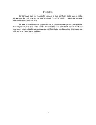 Conclusión
Se concluye que es importante conocer lo que significan cada una de estas
tecnologías ya que hoy en día son tomadas como lo mismo, haciendo erróneas
comparaciones sobre sus usos.
Se tiene en consideración que estas son el primer escalón para lo que serán las
tecnologías virtuales que están siendo desarrolladas en la actualidad, determinando así
que en un futuro estas tecnologías podrían modificar todos los dispositivos i/o equipos que
utilizamos en nuestra vida cotidiana.
7
 