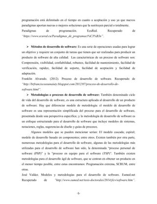 -5-
programación está delimitado en el tiempo en cuanto a aceptación y uso ya que nuevos
paradigmas aportan nuevas o mejores soluciones que la sustituyen parcial o totalmente.
Paradigmas de programación. EcuRed. Recuperado de
“https://www.ecured.cu/Paradigmas_de_programaci%C3%B3n”.
 Métodos de desarrollo de software: Es una serie de operaciones usadas para lograr
un objetivo y requiere un conjunto de tareas que tienen que ser realizadas para producir un
producto de software de alta calidad. Las características de un proceso de software son:
Comprensión, visibilidad, confiabilidad, robustez, facilidad de mantenimiento, facilidad de
verificación, rapidez, facilidad de soporte, facilidad de aceptación y facilidad de
adaptación.
Franklin Alvarado. (2012). Proceso de desarrollo de software. Recuperado de
“http://brfranciscoosunaiuty.blogspot.com/2012/07/proceso-de-desarrollo-de-
software.html”.
 Metodologías o procesos de desarrollo de software: También denominado ciclo
de vida del desarrollo de software, es una estructura aplicada al desarrollo de un producto
de software. Hay que diferenciar modelo de metodología: el modelo de desarrollo de
software es una representación simplificada del proceso para el desarrollo de software,
presentada desde una perspectiva específica; y la metodología de desarrollo de software es
un enfoque estructurado para el desarrollo de software que incluye modelos de sistemas,
notaciones, reglas, sugerencias de diseño y guías de procesos.
Algunos modelos que se pueden mencionar serían: El modelo cascada; espiral;
modelo de desarrollo basado en componentes; entre otros. Existen también por otra parte,
numerosas metodologías para el desarrollo de software, algunas de las metodologías más
utilizadas para el desarrollo de software han sido, la denominada “proceso personal de
software (PSP)” y la “proceso en equipo para el software (TSP)”. También existen
metodologías para el desarrollo ágil de software, que se centran en obtener un producto en
el menor tiempo posible, entre estas encontramos: Programación extrema, SCRUM, entre
otras.
José Valdez. Modelos y metodologías para el desarrollo de software. Eumed.net
Recuperado de “http://www.eumed.net/tesis-doctorales/2014/jlcv/software.htm”.
 