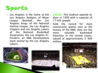 

Los Angeles is the home of the
Los Angeles Dodgers of Major
League
Baseball,
the
Los
Angeles Kings of the National
Hockey League, the Los Angeles
Clippers and Los Angeles Lakers
of the
National
Basketball
Association, the Los Angeles DFenders, an NBA Development
team owned by the Los Angeles
Lakers.





LAKERS: The stadium opened its
door in 1999 with a capacity of
17:505 people.
hold the record for most
consecutive games won in the
history of the NBA, they are the
most
valuable
basketball
franchise in the United states,
valued at approximately $ 900
million.

 