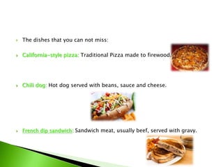 

The dishes that you can not miss:



California-style pizza: Traditional Pizza made ​to firewood.



Chili dog: Hot dog served with beans, sauce and cheese.



French dip sandwich: Sandwich meat, usually beef, served with gravy.

 