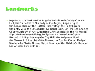 

Important landmarks in Los Angeles include Walt Disney Concert
Hall, the Cathedral of Our Lady of the Angels, Angels Flight,
the Kodak Theatre, the Griffith Observatory, the Getty Center,
the Getty Villa, the Los Angeles Memorial Coliseum, the Los Angeles
County Museum of Art, Grauman's Chinese Theatre, the Hollywood
Sign, the Bradbury Building, Hollywood Boulevard, the Capitol
Records Building, Los Angeles City Hall, the Hollywood Bowl,
the Theme Building, the Watts Towers, the Staples Center, Dodger
Stadium, La Placita Olvera/Olvera Street and the Children's Hospital
Los Angeles Sunset Bridge.

 