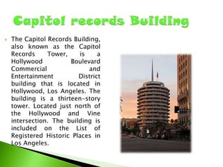 

The Capitol Records Building,
also known as the Capitol
Records
Tower,
is
a
Hollywood
Boulevard
Commercial
and
Entertainment
District
building that is located in
Hollywood, Los Angeles. The
building is a thirteen-story
tower. Located just north of
the Hollywood and Vine
intersection. The building is
included on the List of
Registered Historic Places in
Los Angeles.

 