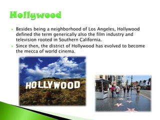 



Besides being a neighborhood of Los Angeles, Hollywood
defined the term generically also the film industry and
television rooted in Southern California.
Since then, the district of Hollywood has evolved to become
the mecca of world cinema.

 