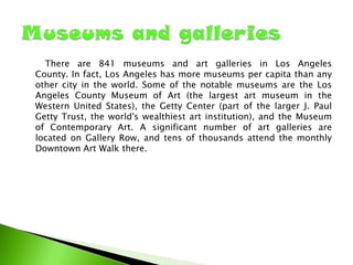 There are 841 museums and art galleries in Los Angeles
County. In fact, Los Angeles has more museums per capita than any
other city in the world. Some of the notable museums are the Los
Angeles County Museum of Art (the largest art museum in the
Western United States), the Getty Center (part of the larger J. Paul
Getty Trust, the world's wealthiest art institution), and the Museum
of Contemporary Art. A significant number of art galleries are
located on Gallery Row, and tens of thousands attend the monthly
Downtown Art Walk there.

 
