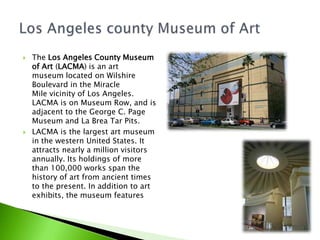 



The Los Angeles County Museum
of Art (LACMA) is an art
museum located on Wilshire
Boulevard in the Miracle
Mile vicinity of Los Angeles.
LACMA is on Museum Row, and is
adjacent to the George C. Page
Museum and La Brea Tar Pits.
LACMA is the largest art museum
in the western United States. It
attracts nearly a million visitors
annually. Its holdings of more
than 100,000 works span the
history of art from ancient times
to the present. In addition to art
exhibits, the museum features

film and concert series.

 