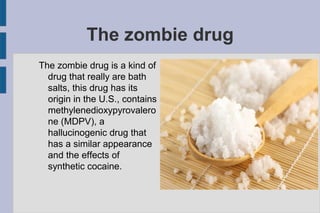 The zombie drug
The zombie drug is a kind of
drug that really are bath
salts, this drug has its
origin in the U.S., contains
methylenedioxypyrovalero
ne (MDPV), a
hallucinogenic drug that
has a similar appearance
and the effects of
synthetic cocaine.
 