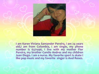 I am Karen Viviana Santander Pereira, i am 24 years 
old,I am from Colombia, i am single, my phone 
number is 6371496, I live with my mother Flor 
Pereira, my brother Camilo Andres and my children 
Juan Diego. I am a nurse. My favorite sport is skate I 
like pop music and my favorite singer is Axel Roses. 
 