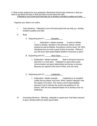 4- Write a topic sentence for your paragraph. Remember that the topic sentence is what you 
want to say about the topic or what you want to prove about the topic. 
Volleyball is one of best sport that help you to develop a excellent qualities and skills. 
Organize your ideas in an outline 
I. Topic Sentence: Volleyball is one of the best sports that can help you develop 
excellent qualities and skills. 
II. Body 
A. Supporting point # 1: Discipline 
1. Explanation / details/ example… In sport an athlete 
needs to develop discipline in the technical, tactical, mental, 
physical as well as lifestyle. According to Johnny Lewis,” be 100% 
disciplined and you have a good chance of success. Without it, 
you will never reach great heights whether in business or sport.” 
B. Supporting point # 2: Work Team 
1. Explanation / details/ example… Most of all sports require to 
play them in a work team. Volleyball is a sport where good 
communication and good relationships are the key to success. 
Because you depend of the work of other, and vice versa. 
C. Supporting point # 3: Leadership 
1. Explanation / details/ example… Leadership is an excellent 
quality that any player must have. When I played volleyball I was 
tha captain of my team. This means a lot of responsibilities 
because I had to maintain the control and guidance of the 
players. With the time,volleyball helped me to develop more my 
leadership. 
III. Concluding Sentence: Definitely, volleyball is a great sport, that helps everyone 
to grow ,develop skills and obtain good habits. 
 