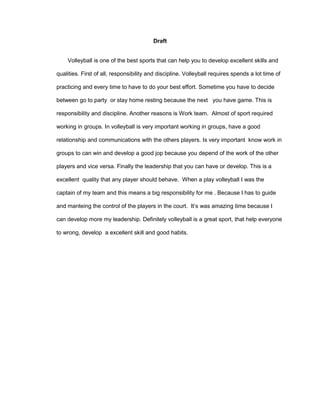 Draft 
Volleyball is one of the best sports that can help you to develop excellent skills and 
qualities. First of all, responsibility and discipline. Volleyball requires spends a lot time of 
practicing and every time to have to do your best effort. Sometime you have to decide 
between go to party or stay home resting because the next you have game. This is 
responsibility and discipline. Another reasons is Work team. Almost of sport required 
working in groups. In volleyball is very important working in groups, have a good 
relationship and communications with the others players. Is very important know work in 
groups to can win and develop a good jop because you depend of the work of the other 
players and vice versa. Finally the leadership that you can have or develop. This is a 
excellent quality that any player should behave. When a play volleyball I was the 
captain of my team and this means a big responsibility for me . Because I has to guide 
and manteing the control of the players in the court. It’s was amazing time because I 
can develop more my leadership. Definitely volleyball is a great sport, that help everyone 
to wrong, develop a excellent skill and good habits. 
 