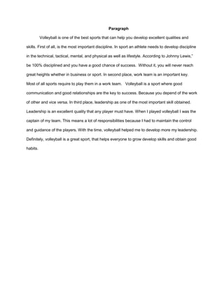 Paragraph 
Volleyball is one of the best sports that can help you develop excellent qualities and 
skills. First of all, is the most important discipline. In sport an athlete needs to develop discipline 
in the technical, tactical, mental, and physical as well as lifestyle. According to Johnny Lewis,” 
be 100% disciplined and you have a good chance of success. Without it, you will never reach 
great heights whether in business or sport. In second place, work team is an important key. 
Most of all sports require to play them in a work team. Volleyball is a sport where good 
communication and good relationships are the key to success. Because you depend of the work 
of other and vice versa. In third place, leadership as one of the most important skill obtained. 
Leadership is an excellent quality that any player must have. When I played volleyball I was the 
captain of my team. This means a lot of responsibilities because I had to maintain the control 
and guidance of the players. With the time, volleyball helped me to develop more my leadership. 
Definitely, volleyball is a great sport, that helps everyone to grow develop skills and obtain good 
habits. 

