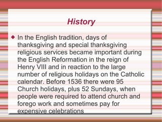 History 
 In the English tradition, days of 
thanksgiving and special thanksgiving 
religious services became important during 
the English Reformation in the reign of 
Henry VIII and in reaction to the large 
number of religious holidays on the Catholic 
calendar. Before 1536 there were 95 
Church holidays, plus 52 Sundays, when 
people were required to attend church and 
forego work and sometimes pay for 
expensive celebrations 
 