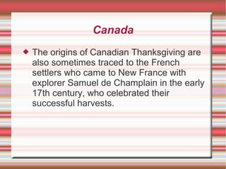 Canada 
 The origins of Canadian Thanksgiving are 
also sometimes traced to the French 
settlers who came to New France with 
explorer Samuel de Champlain in the early 
17th century, who celebrated their 
successful harvests. 
 