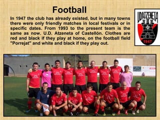 Football
In 1947 the club has already existed, but in many towns
there were only friendly matches in local festivals or in
specific dates. From 1993 to the present team is the
same as now. U.D. Atzeneta of Castellón. Clothes are
red and black if they play at home, on the football field
"Porrejat" and white and black if they play out.
 