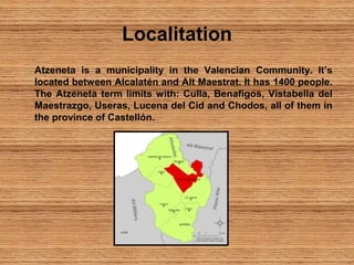 Localitation
Atzeneta is a municipality in the Valencian Community. It’s
located between Alcalatén and Alt Maestrat. It has 1400 people.
The Atzeneta term limits with: Culla, Benafigos, Vistabella del
Maestrazgo, Useras, Lucena del Cid and Chodos, all of them in
the province of Castellón.
 