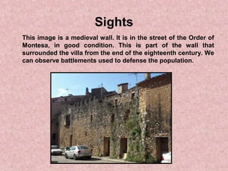 Sights
This image is a medieval wall. It is in the street of the Order of
Montesa, in good condition. This is part of the wall that
surrounded the villa from the end of the eighteenth century. We
can observe battlements used to defense the population.
 