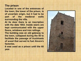 The prison
Located in one of the entrances of
the town, the tower of the prison, is
of uncertain origin, but it had to be
part     of   the   medieval    walls
surrounding the villa.
At its door there is an inscription
with the date 1853. Inside stairs are
kept communicated with the upper
floors, windows and iron railings.
The building was an old gateway to
the town, collapsed during the 50 to
facilitate the passage of truckloads
of wood that served to fuel Alcora’s
factories.
It was used as a prison until the 60
year.
 