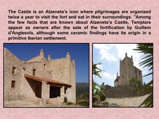 The Castle is an Atzeneta’s icon where pilgrimages are organized
twice a year to visit the fort and eat in their surroundings. "Among
the few facts that are known about Atzeneta’s Castle, Templars
appear as owners after the sale of the fortification by Guillem
d'Anglesola, although some ceramic findings have its origin in a
primitive Iberian settlement.
 