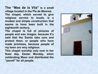 The “Mas de la Vila” is a small
village located in the Pla de Meanes.
The chapel, which served to give
religious service to locals, is a
modest and simple construction that
seems to have been built in the
eighteenth century.
The chapel is full of pictures of
people and wax images, because it’s
said that the Saints take care and
protect them, or people who have
made promises, because people of
my town are very religious.
This chapel worship only now in her
feast day, Easter Monday, when
celebrating Mass and distributed the
"panoli" for all people.
 
