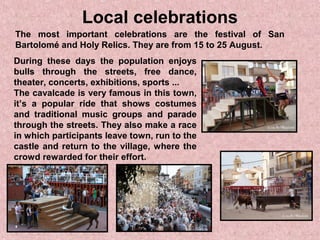 Local celebrations
The most important celebrations are the festival of San
Bartolomé and Holy Relics. They are from 15 to 25 August.
During these days the population enjoys
bulls through the streets, free dance,
theater, concerts, exhibitions, sports ...
The cavalcade is very famous in this town,
it’s a popular ride that shows costumes
and traditional music groups and parade
through the streets. They also make a race
in which participants leave town, run to the
castle and return to the village, where the
crowd rewarded for their effort.
 