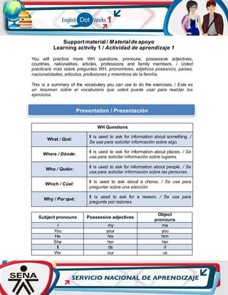 Supportmaterial / Materialde apoyo
Learning activity 1 / Actividad de aprendizaje 1
You will practice more WH questions, pronouns, possessive adjectives,
countries, nationalities, articles, professions and family members. / Usted
practicará más sobre preguntas WH, pronombres, adjetivos posesivos, países,
nacionalidades, artículos, profesiones y miembros de la familia.
This is a summary of the vocabulary you can use to do the exercises. / Este es
un resumen sobre el vocabulario que usted puede usar para realizar los
ejercicios.
WH Questions
What / Qué:
It is used to ask for information about something. /
Se usa para solicitar información sobre algo.
Where / Dónde:
It is used to ask for information about places. / Se
usa para solicitar información sobre lugares.
Who / Quién: It is used to ask for information about people. / Se
usa para solicitar información sobre las personas.
Which / Cúal:
It is used to ask about a choice. / Se usa para
preguntar sobre una elección.
Why / Por qué:
It is used to ask for a reason. / Se usa para
pregunta por razones.
Subject pronouns Possessive adjectives
Object
pronouns
I my me
You your you
He his him
She her her
It its it
We our us
Presentation / Presentación
 