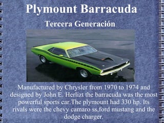 Plymount Barracuda
            Tercera Generación




   Manufactured by Chrysler from 1970 to 1974 and
designed by John E. Herlizt the barracuda was the most
   powerful sports car.The plymount had 330 hp. Its
 rivals were the chevy camaro ss,ford mustang and the
                    dodge charger.
 