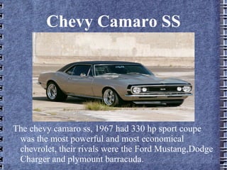 Chevy Camaro SS
The chevy camaro ss, 1967 had 330 hp sport coupe
was the most powerful and most economical
chevrolet, their rivals were the Ford Mustang,Dodge
Charger and plymount barracuda.
