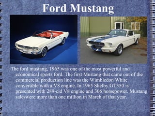 Ford Mustang
The ford mustang, 1965 was one of the most powerful and
economical sports ford. The first Mustang that came out of the
commercial production line was the Wimbledon White
convertible with a V8 engine. In 1965 Shelby GT350 is
presented with 289-cid V8 engine and 306 horsepower. Mustang
saleswere more than one million in March of that year.