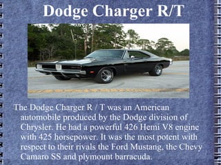 Dodge Charger R/T
The Dodge Charger R / T was an American
automobile produced by the Dodge division of
Chrysler. He had a powerful 426 Hemi V8 engine
with 425 horsepower. It was the most potent with
respect to their rivals the Ford Mustang, the Chevy
Camaro SS and plymount barracuda.