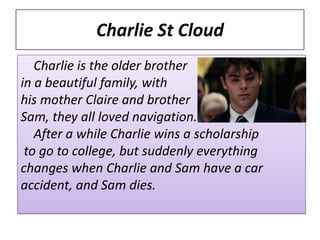 Charlie St Cloud
   Charlie is the older brother
in a beautiful family, with
his mother Claire and brother
Sam, they all loved navigation.
   After a while Charlie wins a scholarship
 to go to college, but suddenly everything
changes when Charlie and Sam have a car
accident, and Sam dies.
 