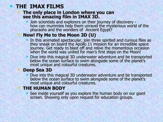 THE  IMAX FILMS The only place in London where you can see this amazing film in IMAX 3D.   Join scientists and explorers on their journey of discovery - how can mummies help them unravel the mysterious world of the pharaohs and the wonders of  Ancient Egypt? New! Fly Me to the Moon 3D (U)  In this animated spectacular, join three spirited and curious flies as they sneak on board the Apollo 11 mission for an incredible space journey. Get ready to blast off and relive the momentous occasion when the world was united for man’s first steps on the Moon! Dive into this magical 3D underwater adventure and be transported below the ocean surface to swim alongside some of the planet's most unique and colourful creatures. Deep Sea 3D Dive into this magical 3D underwater adventure and be transported below the ocean surface to swim alongside some of the planet's most unique and colourful creatures. THE HUMAN BODY See inside yourself as you explore the human body on our giant screen. Showing only upon request for education groups. 