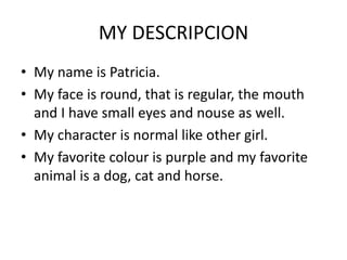 MY DESCRIPCION
• My name is Patricia.
• My face is round, that is regular, the mouth
and I have small eyes and nouse as well.
• My character is normal like other girl.
• My favorite colour is purple and my favorite
animal is a dog, cat and horse.
 
