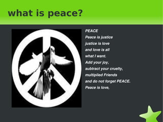 what is peace? ,[object Object],Peace is justice justice is love and love is all what I want. Add your joy, subtract your cruelty, multiplied Friends and do not forget PEACE. Peace is love, 