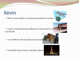Kevin
 When I came to Spain, I was nine years old and I was small.

 I went to “Claudio Sanchez Albornoz”. In this school I made

very friends.

 I was in Murcia with my family and my sister.

 I would like to go to france, and take a photos.

 