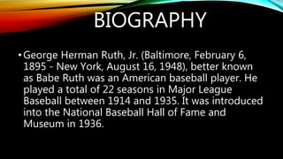 BIOGRAPHY
•George Herman Ruth, Jr. (Baltimore, February 6,
1895 - New York, August 16, 1948), better known
as Babe Ruth was an American baseball player. He
played a total of 22 seasons in Major League
Baseball between 1914 and 1935. It was introduced
into the National Baseball Hall of Fame and
Museum in 1936.
 