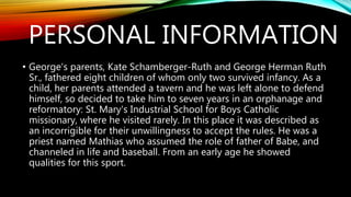 PERSONAL INFORMATION
• George's parents, Kate Schamberger-Ruth and George Herman Ruth
Sr., fathered eight children of whom only two survived infancy. As a
child, her parents attended a tavern and he was left alone to defend
himself, so decided to take him to seven years in an orphanage and
reformatory: St. Mary's Industrial School for Boys Catholic
missionary, where he visited rarely. In this place it was described as
an incorrigible for their unwillingness to accept the rules. He was a
priest named Mathias who assumed the role of father of Babe, and
channeled in life and baseball. From an early age he showed
qualities for this sport.
 