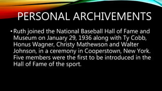 PERSONAL ARCHIVEMENTS
•Ruth joined the National Baseball Hall of Fame and
Museum on January 29, 1936 along with Ty Cobb,
Honus Wagner, Christy Mathewson and Walter
Johnson, in a ceremony in Cooperstown, New York.
Five members were the first to be introduced in the
Hall of Fame of the sport.
 